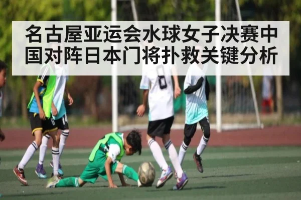 名古屋亚运会水球女子决赛中国对阵日本门将扑救关键分析
