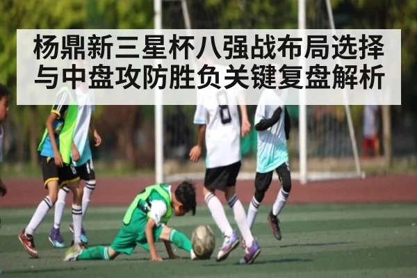 杨鼎新三星杯八强战布局选择与中盘攻防胜负关键复盘解析