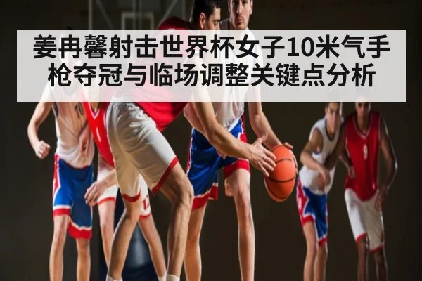 姜冉馨射击世界杯女子10米气手枪夺冠与临场调整关键点分析