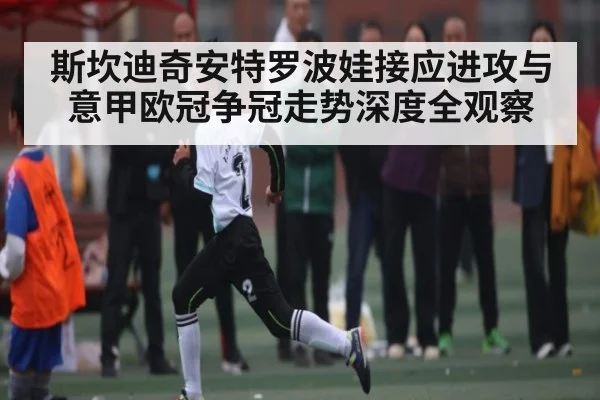 斯坎迪奇安特罗波娃接应进攻与意甲欧冠争冠走势深度全观察